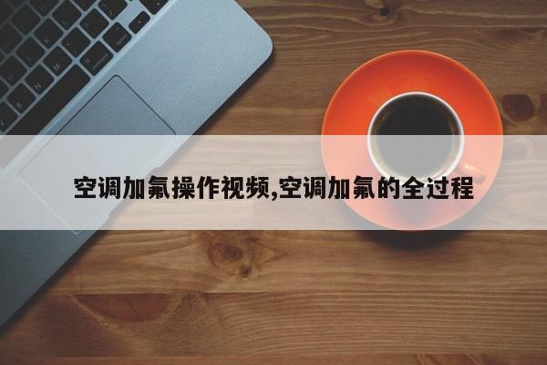 空调加氟操作视频,空调加氟的全过程
