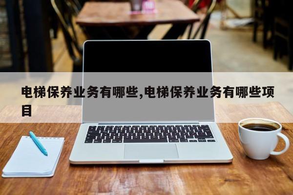 电梯保养业务有哪些,电梯保养业务有哪些项目
